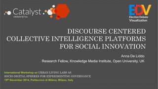 DISCOURSE CENTERED 
COLLECTIVE INTELLIGENCE PLATFORMS 
FOR SOCIAL INNOVATION 
International Workshop on URBAN LIVING LABS AS 
SOCIO-DIGITAL SPHERES FOR EXPERIMENTING GOVERNANCE 
19th November 2014, Politecnico di Milano, Milano, Italy 
Election Debate 
Visualization 
Anna De Liddo 
Research Fellow, Knowledge Media Institute, Open University, UK 
 