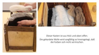 Dieser Kasten ist aus Holz und oben offen.
Die gekardete Wolle wird sorgfältig so hineingelegt, daß
die Farben sich nicht vermischen.
 