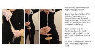 Hier wird auf der isländischen
Kopfspindel gesponnen.
Zuerst wird die gekardete Wolle
mit den Fingern zu einem
langen, dünnen Kardenband
(lopi​)​ ​ausgezogen. Auf Isländisch
heißt es „​að teygja lopann“ ​Lopi
ausziehen (linkes Bild).
Beim Spinnen wird das
Kardenband aus der Hand
gezogen, während gleichzeitig
die Spindel in Drehung versetzt
wird.
So bildet sich der Faden, der auf
den Spindelstab aufgewickelt
wird.
 