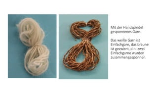 Mit der Handspindel
gesponnenes Garn.
Das weiße Garn ist
Einfachgarn, das braune
ist gezwirnt, d.h. zwei
Einfachgarne wurden
zusammengesponnen.
 