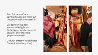 Zum Spinnen auf dem
Spinnrad wurde die Wolle auf
die gleiche Weise vorbereitet.
Das Spinnen aus dem
Kardenband ergibt ein
Einfachgarn, welches dann oft
gezwirnt oder dreifädig
gesponnen wurde.
Dadurch entsteht ein stärkeres
Garn (dicker oder gröber).
 