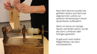 Nach dem Spinnen wurden die
gefüllten Spulen vom Spinnrad
abgenommen und bis zur
weiteren Verwendung in einem
Spulenkasten aufbewahrt.
Wenn im Hause nur wenige
Spulen vorhanden waren, wurde
das Garn zu Knäueln oder
Strängen gewickelt.
Es gab auch noch andere
Möglichkeiten, das Garn
aufzubewahren.
 