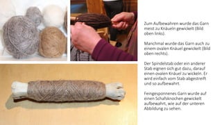 Zum Aufbewahren wurde das Garn
meist zu Knäueln gewickelt (Bild
oben links).
Manchmal wurde das Garn auch zu
einem ovalen Knäuel gewickelt (Bild
oben rechts).
Der Spindelstab oder ein anderer
Stab eignen sich gut dazu, darauf
einen ovalen Knäuel zu wickeln. Er
wird einfach vom Stab abgestreift
und so aufbewahrt.
Feingesponnenes Garn wurde auf
einen Schafsknochen gewickelt
aufbewahrt, wie auf der unteren
Abbildung zu sehen.
 