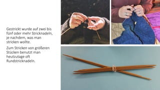 Gestrickt wurde auf zwei bis
fünf oder mehr Stricknadeln,
je nachdem, was man
stricken wollte.
Zum Stricken von größeren
Stücken benutzt man
heutzutage oft
Rundstricknadeln.
 