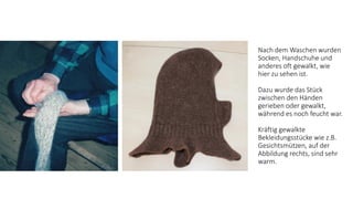 Nach dem Waschen wurden
Socken, Handschuhe und
anderes oft gewalkt, wie
hier zu sehen ist.
Dazu wurde das Stück
zwischen den Händen
gerieben oder gewalkt,
während es noch feucht war.
Kräftig gewalkte
Bekleidungsstücke wie z.B.
Gesichtsmützen, auf der
Abbildung rechts, sind sehr
warm.
 
