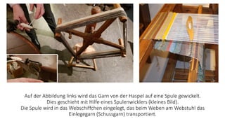 Auf der Abbildung links wird das Garn von der Haspel auf eine Spule gewickelt.
Dies geschieht mit Hilfe eines Spulenwicklers (kleines Bild).
Die Spule wird in das Webschiffchen eingelegt, das beim Weben am Webstuhl das
Einlegegarn (Schussgarn) transportiert.
 