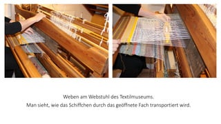 Weben am Webstuhl des Textilmuseums.
Man sieht, wie das Schiffchen durch das geöffnete Fach transportiert wird.
 