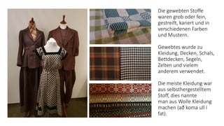 Die gewebten Stoffe
waren grob oder fein,
gestreift, kariert und in
verschiedenen Farben
und Mustern.
Gewebtes wurde zu
Kleidung, Decken, Schals,
Bettdecken, Segeln,
Zelten und vielem
anderem verwendet.
Die meiste Kleidung war
aus selbsthergestelltem
Stoff, dies nannte
man ​aus Wolle Kleidung
machen ​(​að koma ull í
fat​)​.
 