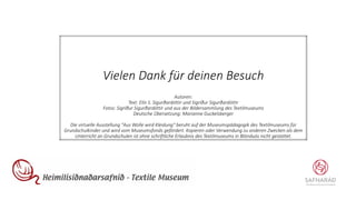 Vielen Dank für deinen Besuch
Autoren:
Text: Elín S. Sigurðardóttir und Sigríður Sigurðardóttir
Fotos: Sigríður Sigurðardóttir und aus der Bildersammlung des Textilmuseums
Deutsche Übersetzung: Marianne Guckelsberger
Die virtuelle Ausstellung "Aus Wolle wird Kleidung" beruht auf der Museumspädagogik des Textilmuseums für
Grundschulkinder und wird vom Museumsfonds gefördert. Kopieren oder Verwendung zu anderen Zwecken als dem
Unterricht an Grundschulen ist ohne schriftliche Erlaubnis des Textilmuseums in Blönduós nicht gestattet.
 