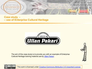Case study -
– use of Enterprise Cultural Heritage




      The aim of this case study is to provide you with an example of Enterprise
      Cultural Heritage training material use by Ullan Pakari.




             This work is licensed under Creative Commons Attribution 3.0 Unported License.
 