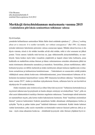 Ulla Oksanen
ulla.oksanen@helsinki.fi
esitelmä Otava-opistossa 16.8.2012



Merkkejä tietoyhteiskunnan maisemasta vuonna 2015
- Lukiolaisten piirroksia semioottisen tulkinnan valossa


Hyvät kuulijat,
ymmärrän hollantilaisen semiootikon Mieke Balin tässä esittämän ajatuksen [“…[Hence,] nothing
about art is innocent: It is neither inevitable, nor without consequences” (Bal 1991, 5)] omassa
työssäni tutkimieni lukiolaisten piirrosten valossa seuraavaan tapaan: Mikään näissä kuvissa ei ole
täysin viatonta, niissä ei ole mitään itsestään selvää eikä mitään, mikä ei olisi seurausta tai jälkeä
jostain. Toisin sanoen: kaikella mitä kuvissa on, jopa vähäisimmillä yksityiskohdillakin, on mer-
kitystä. Sama koskee myös koko visuaalista ympäristöä ja laajasti ottaen koko kulttuuria, jossa
kaikkialla on mahdollista erottaa ihmisen ja hänen valmistamiensa esineiden aiheuttamia jälkiä tai
muita toiminnasta aiheutuneita seurauksia ja muutoksia. Semiotiikan, yleisen merkkitieteen, näkö-
kulmasta kysymys on tällöin merkeistä ja niiden merkitysten aikojen kuluessa tapahtuvasta evoluu-
tiosta sosiaalisissa ja kulttuurisissa konteksteissaan. – Tarkoitukseni on seuraavaksi esittää joitakin
välähdyksiä samaa aihetta koskevasta väitöstutkimuksestani, jossa kiinnostukseni kohteena oli lu-
kiolaisten kuvataiteen harjoitustöissä vuonna 2005 ilmaisema kuvallinen näkemys ”tietoyhteiskun-
nasta vuonna 2015”, tiedon ja tekniikan nykyaikaisesta liitosta, sellaisena kuin he sen kuvittelivat
näyttäytyvän 10 vuoden kuluttua.
     Aluksi muutama sana tietämisestä ja siihen liittyvistä myyteistä: Varhaisissa kertomuksissa ja
myyteissä ratkaisevana kysymyksenä on kautta aikojen esiintynyt arvoituksellinen ”tieto”, jolla on
ollut usein käänteentekevä merkitys ihmisten ongelmien ratkaisussa. Tunnetuimpia näistä tarinoista
on raamatullinen myytti, joka kertoo tiedon kaksinaisesta luonteesta. Siinä ”maailman ensimmäiset
ihmiset” joutuvat karkotetuksi Eedenin puutarhasta heidän uhmattuaan alullepanijansa kieltoa ja
syötyään ”hyvän ja pahan tiedon puun” hedelmiä käärmeen vietteleminä. Kaikki tämän kaltaiset
vanhat kertomukset, jotka uusiin muotteihin sovitettuinakin tuntuvat ikuisesti pohtivan yhtä ja sa-
maa – myös omaa aikaamme koskevaa – elintärkeää kysymystä: onko ihmisen ylipäänsä hyvä tie-
 