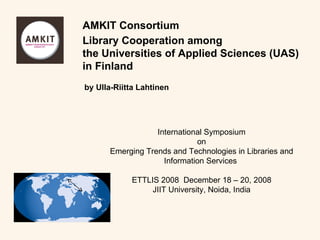 Library Cooperation among the Universities of Applied Sciences (UAS) in Finland International Symposium on Emerging Trends and Technologies in Libraries and Information Services  ETTLIS 2008  December 18 – 20, 2008 JIIT University, Noida, India AMKIT Consortium by Ulla-Riitta Lahtinen 