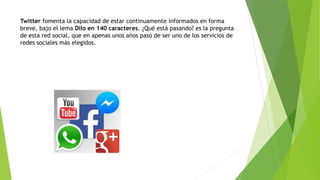 Twitter fomenta la capacidad de estar continuamente informados en forma
breve, bajo el lema Dilo en 140 caracteres. ¿Qué está pasando? es la pregunta
de esta red social, que en apenas unos años pasó de ser uno de los servicios de
redes sociales más elegidos.
 