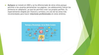  MySpace se instaló en 2003 y se ha diferenciado de otros sitios porque
permite a los usuarios personalizar sus páginas. Los adolescentes fueron los
primeros en adoptarlo, ya que les permite crear sus propios perfiles. Es
especialmente elegido por músicos y artistas y es uno de los sitios más
recomendados para hacer relaciones profesionales en estos ámbitos.
 
