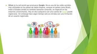  Orkut es la red social que promueve Google. No es una de las redes sociales
más utilizadas en los países de habla hispana, aunque en países como Brasil,
India o Estados Unidos es también bastante conocida, en especial en los
entornos universitarios. Hoy en día cualquiera con una cuenta de Gmail puede
registrarse. Sin embargo hace algún tiempo solo se entraba con una invitación
de un usuario registrado.
 