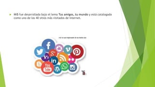  Hi5 fue desarrollada bajo el lema Tus amigos, tu mundo y está catalogada
como uno de los 40 sitios más visitados de internet.
 