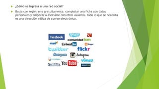  ¿Cómo se ingresa a una red social?
 Basta con registrarse gratuitamente, completar una ficha con datos
personales y empezar a asociarse con otros usuarios. Todo lo que se necesita
es una dirección válida de correo electrónico.
 