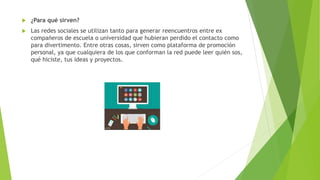  ¿Para qué sirven?
 Las redes sociales se utilizan tanto para generar reencuentros entre ex
compañeros de escuela o universidad que hubieran perdido el contacto como
para divertimento. Entre otras cosas, sirven como plataforma de promoción
personal, ya que cualquiera de los que conforman la red puede leer quién sos,
qué hiciste, tus ideas y proyectos.
 