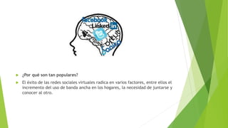  ¿Por qué son tan populares?
 El éxito de las redes sociales virtuales radica en varios factores, entre ellos el
incremento del uso de banda ancha en los hogares, la necesidad de juntarse y
conocer al otro.
 
