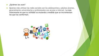  ¿Quiénes las usan?
 Quienes más utilizan las redes sociales son los adolescentes y adultos jóvenes,
generalmente universitarios y profesionales con acceso a internet. Lo más
interesante es que su utilidad va mutando a medida que se incrementan
los que las conforman.
 