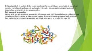 En la actualidad, el análisis de las redes sociales se ha convertido en un método de estudio en
ciencias como la antropología o la sociología. Internet y las nuevas tecnologías favorecen el
desarrollo y ampliación de las redes sociales.
Seis grados de separación
La teoría de los seis grados de separación afirma que cada individuo del planeta está conectado
con el resto. Esta relación se basa en una cadena de conocidos que no supera las 6 personas.
Esta hipótesis ha intentado ser demostrada desde su origen a principios del siglo XX.
 