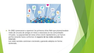  En 2002 comenzaron a aparecer los primeros sitios Web que promocionaban
redes de círculos de amigos en línea o relaciones en las comunidades
virtuales. La popularidad de estos sitios creció rápidamente y se fueron
perfeccionando hasta conformar el espacio de las redes sociales en
internet.
Las redes sociales continúan creciendo y ganando adeptos en forma
acelerada.
 