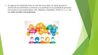 Su auge se ha producido hace no más de cinco años, en parte gracias al
avance de las conexiones a internet y al aumento en la cantidad de personas
con acceso a una computadora. Hi5, MySpace, Facebook, Twitter y Orkut son
las redes sociales más populares.
 