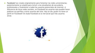 Facebook fue creado originalmente para fomentar las redes universitarias;
posteriormente se amplió para incluir a los estudiantes de secundaria,
profesionales y finalmente a todos los usuarios potenciales de internet. A
diferencia de otras redes sociales, en Facebook los usuarios solo pueden hacer
públicos sus perfiles a otros usuarios del sitio. Hoy en día ¿quién no tiene un
perfil en Facebook? Sin duda Facebook es la red social que más usuarios
atrae.
 