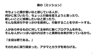 僕の【ミッション】
今ちょっと腰が重いなと感じている人が、
何かに気づいたり、ちょっと行動を変えようと思ったり、
新しいことに挑戦したいなと思ったり、
そんな気持ちやきっかけを提供し、行動することをサポートする。
人があらゆるものに対して主体的に動くプログラムを作る。
そんな人がいっぱい溢れればきっと素敵な未来が待っているから。
「主役は君である。」
そのために凝り固まった、アタマとカラダを和らげる。
10
 