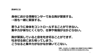 具体的には
身体における情報センサーである胸が緊張する。
→首も一緒に緊張する。
思うように身体をコントロールすることができない。
集中力が保ちにくくなり、仕事や勉強がはかどらない。
胸が緊張していると息を吐き切ることができず、
吐き切る前にまた吸ってしまう。
こうなると集中力がなかなか湧いてこない。
16
引用：ユルかしこい身体になる 整体でわかる 情報ス
トレスに負けないカラダとココロのメカニズム
 