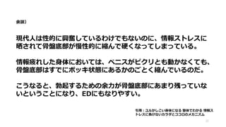 余談）
現代人は性的に興奮しているわけでもないのに、情報ストレスに
晒されて骨盤底部が慢性的に縮んで硬くなってしまっている。
情報疲れした身体においては、ペニスがピクリとも動かなくても、
骨盤底部はすでにボッキ状態にあるかのごとく縮んでいるのだ。
こうなると、勃起するための余力が骨盤底部にあまり残っていな
いということになり、EDにもなりやすい。
22
引用：ユルかしこい身体になる 整体でわかる 情報ス
トレスに負けないカラダとココロのメカニズム
 