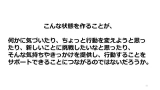 こんな状態を作ることが、
何かに気づいたり、ちょっと行動を変えようと思っ
たり、新しいことに挑戦したいなと思ったり、
そんな気持ちやきっかけを提供し、行動することを
サポートできることにつながるのではないだろうか。
25
 