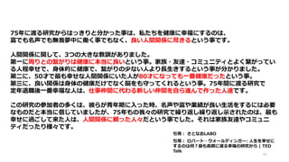 75年に渡る研究からはっきりと分かった事は、私たちを健康に幸福にするのは、
富でも名声でも無我夢中に働く事でもなく、良い人間関係に尽きるという事です。
人間関係に関して、3つの大きな教訓がありました。
第一に周りとの繫がりは健康に本当に良いという事。家族・友達・コミュニティとよく繋がってい
る人程幸せで、身体的に健康で、繫がりの少ない人より長生きするという事が分かりました。
第二に、50才で最も幸せな人間関係にいた人が80才になっても一番健康だったという事。
第三に、良い関係は身体の健康だけでなく脳をも守ってくれるという事。75年間に渡る研究で
定年退職後一番幸福な人は、仕事仲間に代わる新しい仲間を自ら進んで作った人達です。
この研究の参加者の多くは、彼らが青年期に入った時、名声や富や業績が良い生活をするには必要
なものだと本当に信じていましたが、75年もの我々の研究で繰り返し繰り返し示されたのは、最も
幸せに過ごして来た人は、人間関係に頼った人々だという事でした。それは家族友達やコミュニ
ティだったり様々です。
44
引用： ロバート・ウォールディンガー: 人生を幸せに
するのは何？最も長期に渡る幸福の研究から | TED
Talk
引用： さとなおLABO
 