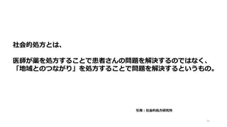 46
社会的処方とは、
医師が薬を処方することで患者さんの問題を解決するのではなく、
「地域とのつながり」を処方することで問題を解決するというもの。
引用：社会的処方研究所
 