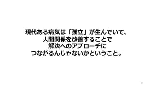 47
現代ある病気は「孤立」が生んでいて、
人間関係を改善することで
解決へのアプローチに
つながるんじゃないかということ。
 