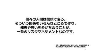 個々の人間は信頼できる。
そういう関係をいろんなところで作り、
知恵や思いを分かち合うことが、
一番のリスクマネジメントなのです。
48
引用：困難な時代を生き抜くヒント、3.11を哲学から
問い直す/鈴木 寛[東京大学・慶応義塾大学教授]
 