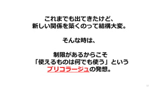 これまでも出てきたけど、
新しい関係を築くのって結構大変。
そんな時は、
制限があるからこそ
「使えるものは何でも使う」という
ブリコラージュの発想。
53
 