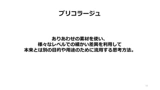 ブリコラージュ
54
ありあわせの素材を使い、
様々なレベルでの細かい差異を利用して
本来とは別の目的や用途のために流用する思考方法。
 