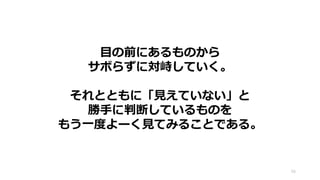 目の前にあるものから
サボらずに対峙していく。
それとともに「見えていない」と
勝手に判断しているものを
もう一度よーく見てみることである。
56
 