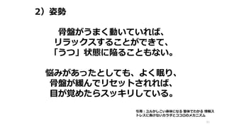2）姿勢
61
骨盤がうまく動いていれば、
リラックスすることができて、
「うつ」状態に陥ることもない。
悩みがあったとしても、よく眠り、
骨盤が緩んでリセットされれば、
目が覚めたらスッキリしている。
引用：ユルかしこい身体になる 整体でわかる 情報ス
トレスに負けないカラダとココロのメカニズム
 