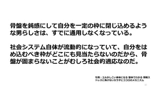 62
骨盤を鈍感にして自分を一定の枠に閉じ込めるよう
な男らしさは、すでに通用しなくなっている。
社会システム自体が流動的になっていて、自分をは
め込むべき枠がどこにも見当たらないのだから、骨
盤が固まらないことがむしろ社会的適応なのだ。
引用：ユルかしこい身体になる 整体でわかる 情報ス
トレスに負けないカラダとココロのメカニズム
 