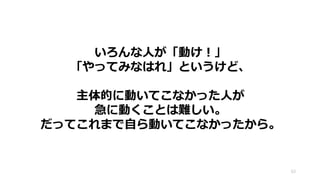 63
いろんな人が「動け！」
「やってみなはれ」というけど、
主体的に動いてこなかった人が
急に動くことは難しい。
だってこれまで自ら動いてこなかったから。
 