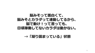 64
脳みそって面白くて、
脳みそとカラダって連動してるから、
脳で動け！って言っても、
日頃稼働してないカラダは動かない。
→「凝り固まっている」状態
 