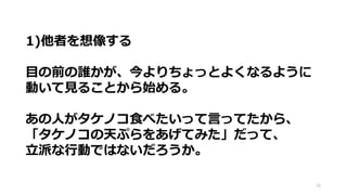 78
1)他者を想像する
目の前の誰かが、今よりちょっとよくなるように
動いて見ることから始める。
あの人がタケノコ食べたいって言ってたから、
「タケノコの天ぷらをあげてみた」だって、
立派な行動ではないだろうか。
 