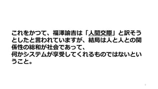 8
これをかつて、福澤諭吉は「人間交際」と訳そう
としたと言われていますが、結局は人と人との関
係性の総和が社会であって、
何かシステムが享受してくれるものではないとい
うこと。
 