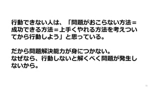 81
行動できない人は、「問題がおこらない方法＝
成功できる方法＝上手くやれる方法を考えつい
てから行動しよう」と思っている。
だから問題解決能力が身につかない。
なぜなら、行動しないと解くべく問題が発生し
ないから。
 