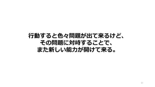 82
行動すると色々問題が出て来るけど、
その問題に対峙することで、
また新しい能力が開けて来る。
 