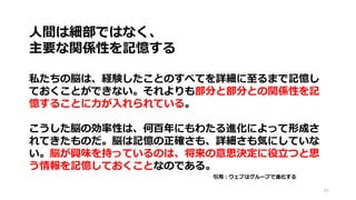 84
人間は細部ではなく、
主要な関係性を記憶する
私たちの脳は、経験したことのすべてを詳細に至るまで記憶し
ておくことができない。それよりも部分と部分との関係性を記
憶することに力が入れられている。
こうした脳の効率性は、何百年にもわたる進化によって形成さ
れてきたものだ。脳は記憶の正確さも、詳細さも気にしていな
い。脳が興味を持っているのは、将来の意思決定に役立つと思
う情報を記憶しておくことなのである。
引用：ウェブはグループで進化する
 