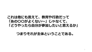 9
これは他にも言えて、教育や行政だって
「あの〇〇がよくない～」じゃなくて、
「どうやったら自分が参加したいと思えるか」
つまりそれが主体ということである。
 