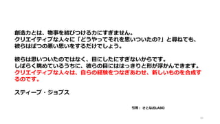 90
創造力とは、物事を結びつける力にすぎません。
クリエイティブな人々に「どうやってそれを思いついたの?」と尋ねても、
彼らはばつの悪い思いをするだけでしょう。
彼らは思いついたのではなく、目にしたにすぎないからです。
しばらく眺めているうちに、彼らの目にははっきりと形が浮かんできます。
クリエイティブな人々は、自らの経験をつなぎあわせ、新しいものを合成す
るのです。
スティーブ・ジョブス
引用： さとなおLABO
 